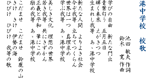 港中学校　校歌　　　　　　　　　　池田 敏夫 作詞　　　　　　 鈴木    寛 作曲学びの自由　新たな門出青葉匂う　五月五日輝く未来　えがきつつ生まれし我等　あゝ港中学校新たな人間　よりよき社会今ぞ我等　立ちてつくらん世界は一つ　真理求め学ぶ我等　あゝ港中学校美しき文化　理想の世界若き我等　共にきずかん正義と平和　筆にこめ励め我等　あゝ港中学校こだませ　こだませ　鈴鹿の山きけ　きけ　伊勢の海ひびけ　ひびけ　我等の歌