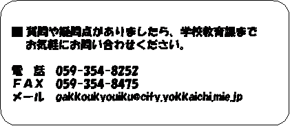 フローチャート : 代替処理: ■ 質問や疑問点がありましたら、学校教育課まで  
    お気軽にお問い合わせください。

電　話　059-354-8252
ＦＡＸ　059-354-8475
メール　gakkoukyouiku@city.yokkaichi.mie.jp